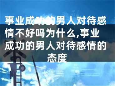 事业成功的男人对待感情不好吗为什么,事业成功的男人对待感情的态度