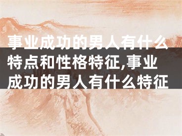 事业成功的男人有什么特点和性格特征,事业成功的男人有什么特征