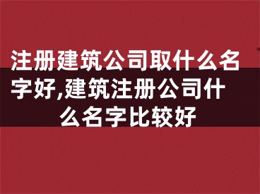 注册建筑公司取什么名字好,建筑注册公司什么名字比较好