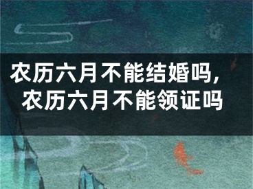 农历六月不能结婚吗,农历六月不能领证吗