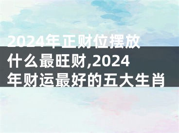 2024年正财位摆放什么最旺财,2024年财运最好的五大生肖
