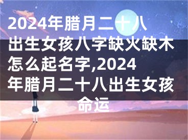 2024年腊月二十八出生女孩八字缺火缺木怎么起名字,2024年腊月二十八出生女孩命运