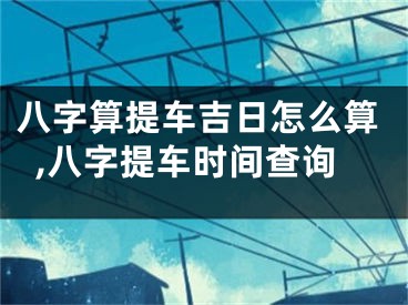 八字算提车吉日怎么算,八字提车时间查询