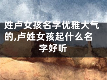 姓卢女孩名字优雅大气的,卢姓女孩起什么名字好听