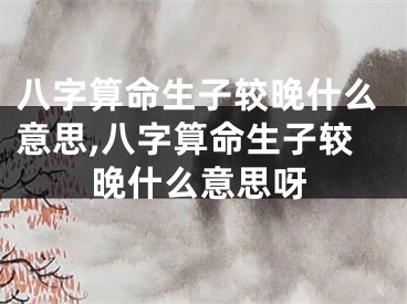 八字算命生子较晚什么意思,八字算命生子较晚什么意思呀