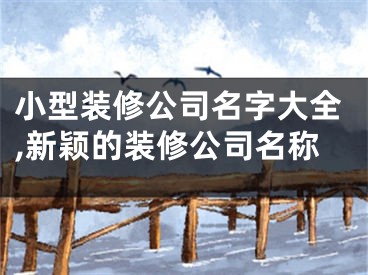 小型装修公司名字大全,新颖的装修公司名称