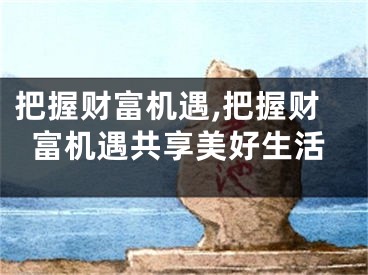 把握财富机遇,把握财富机遇共享美好生活