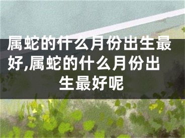 属蛇的什么月份出生最好,属蛇的什么月份出生最好呢