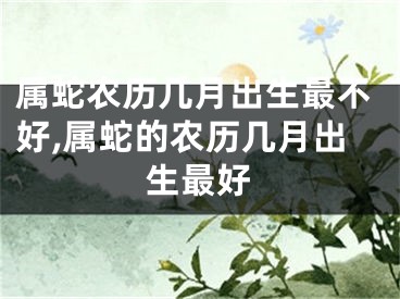 属蛇农历几月出生最不好,属蛇的农历几月出生最好