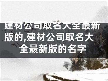 建材公司取名大全最新版的,建材公司取名大全最新版的名字