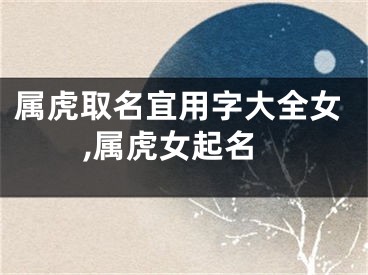 属虎取名宜用字大全女,属虎女起名