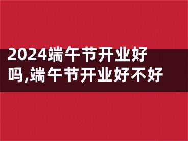 2024端午节开业好吗,端午节开业好不好