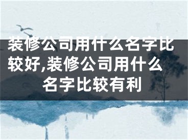 装修公司用什么名字比较好,装修公司用什么名字比较有利