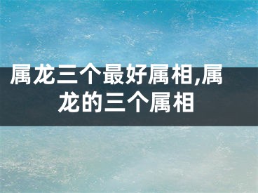 属龙三个最好属相,属龙的三个属相