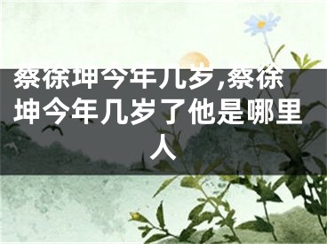 蔡徐坤今年几岁,蔡徐坤今年几岁了他是哪里人
