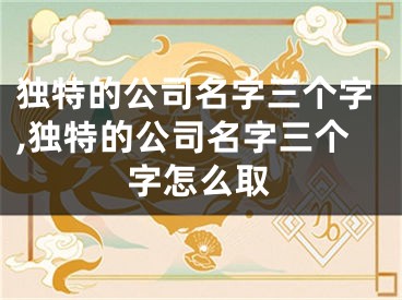 独特的公司名字三个字,独特的公司名字三个字怎么取