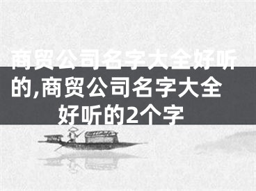 商贸公司名字大全好听的,商贸公司名字大全好听的2个字