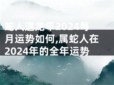 蛇人遇龙年2024每月运势如何,属蛇人在2024年的全年运势