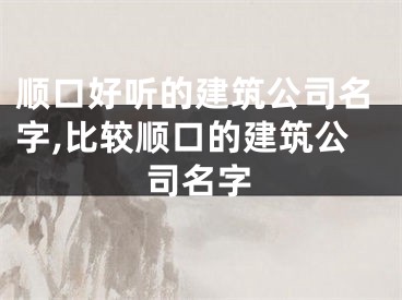 顺口好听的建筑公司名字,比较顺口的建筑公司名字