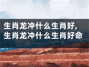 生肖龙冲什么生肖好,生肖龙冲什么生肖好命
