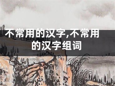 不常用的汉字,不常用的汉字组词