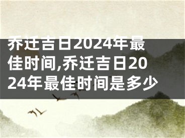 乔迁吉日2024年最佳时间,乔迁吉日2024年最佳时间是多少