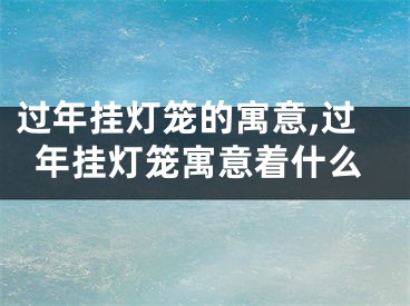 过年挂灯笼的寓意,过年挂灯笼寓意着什么