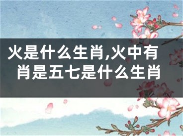 火是什么生肖,火中有肖是五七是什么生肖