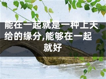 能在一起就是一种上天给的缘分,能够在一起就好