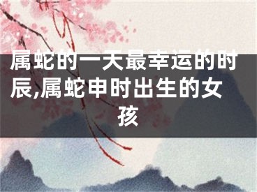 属蛇的一天最幸运的时辰,属蛇申时出生的女孩