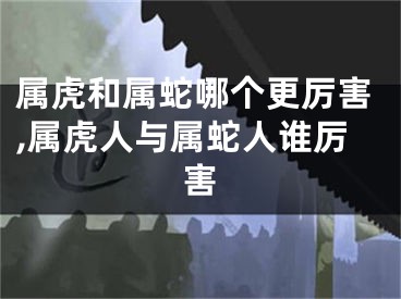 属虎和属蛇哪个更厉害,属虎人与属蛇人谁厉害