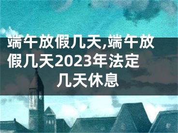 端午放假几天,端午放假几天2023年法定几天休息