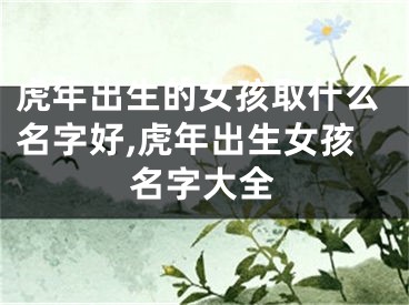 虎年出生的女孩取什么名字好,虎年出生女孩名字大全