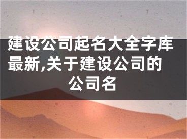 建设公司起名大全字库最新,关于建设公司的公司名
