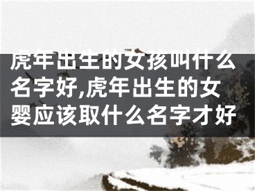 虎年出生的女孩叫什么名字好,虎年出生的女婴应该取什么名字才好