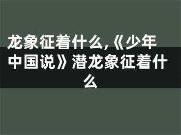 龙象征着什么,《少年中国说》潜龙象征着什么