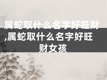 属蛇取什么名字好旺财,属蛇取什么名字好旺财女孩