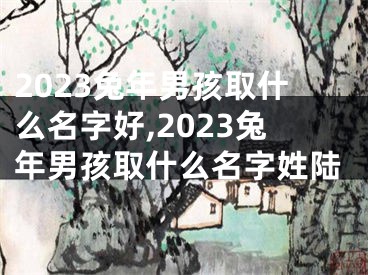 2023兔年男孩取什么名字好,2023兔年男孩取什么名字姓陆