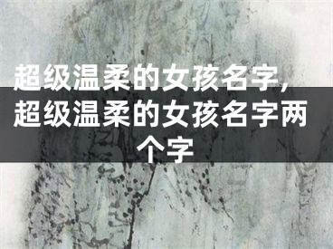 超级温柔的女孩名字,超级温柔的女孩名字两个字