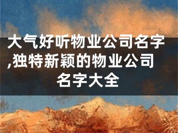 大气好听物业公司名字,独特新颖的物业公司名字大全