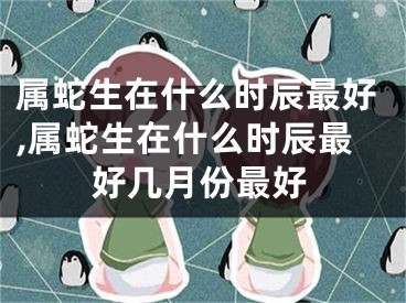 属蛇生在什么时辰最好,属蛇生在什么时辰最好几月份最好