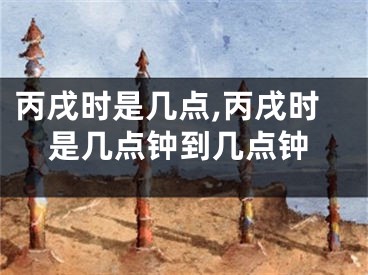 丙戌时是几点,丙戌时是几点钟到几点钟