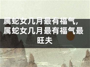 属蛇女几月最有福气,属蛇女几月最有福气最旺夫