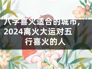 八字喜火适合的城市,2024离火大运对五行喜火的人