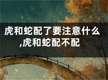 虎和蛇配了要注意什么,虎和蛇配不配