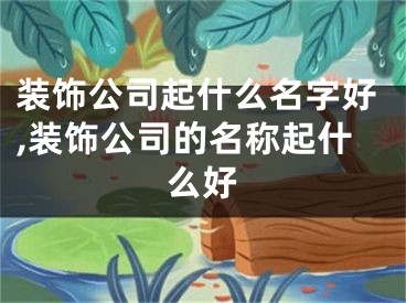 装饰公司起什么名字好,装饰公司的名称起什么好
