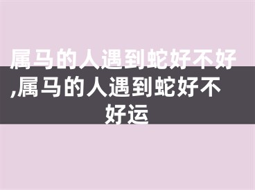 属马的人遇到蛇好不好,属马的人遇到蛇好不好运