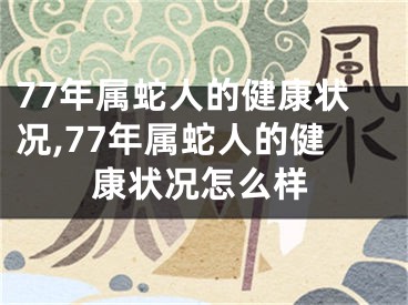 77年属蛇人的健康状况,77年属蛇人的健康状况怎么样