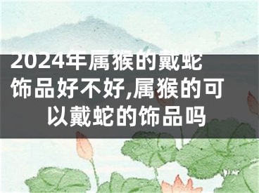 2024年属猴的戴蛇饰品好不好,属猴的可以戴蛇的饰品吗