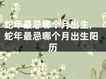 蛇年最忌哪个月出生,蛇年最忌哪个月出生阳历